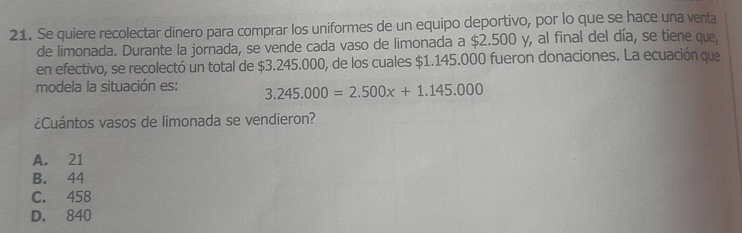 Se quiere recolectar dinero para comprar los uniformes de un equipo deportivo, por lo que se hace una venta
de limonada. Durante la jornada, se vende cada vaso de limonada a $2.500 y, al final del día, se tiene que,
en efectivo, se recolectó un total de $3.245.000, de los cuales $1.145.000 fueron donaciones. La ecuación que
modela la situación es:
3.245.000=2.500x+1.145.000
¿Cuántos vasos de limonada se vendieron?
A. 21
B. 44
C. 458
D. 840