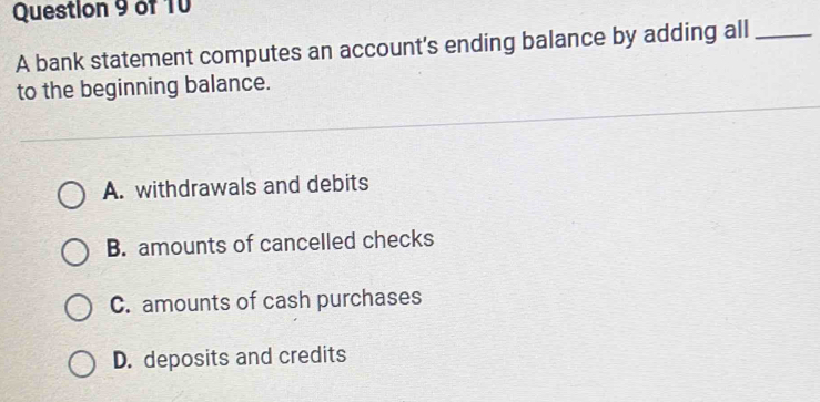 A bank statement computes an account's ending balance by adding all_
to the beginning balance.
A. withdrawals and debits
B. amounts of cancelled checks
C. amounts of cash purchases
D. deposits and credits