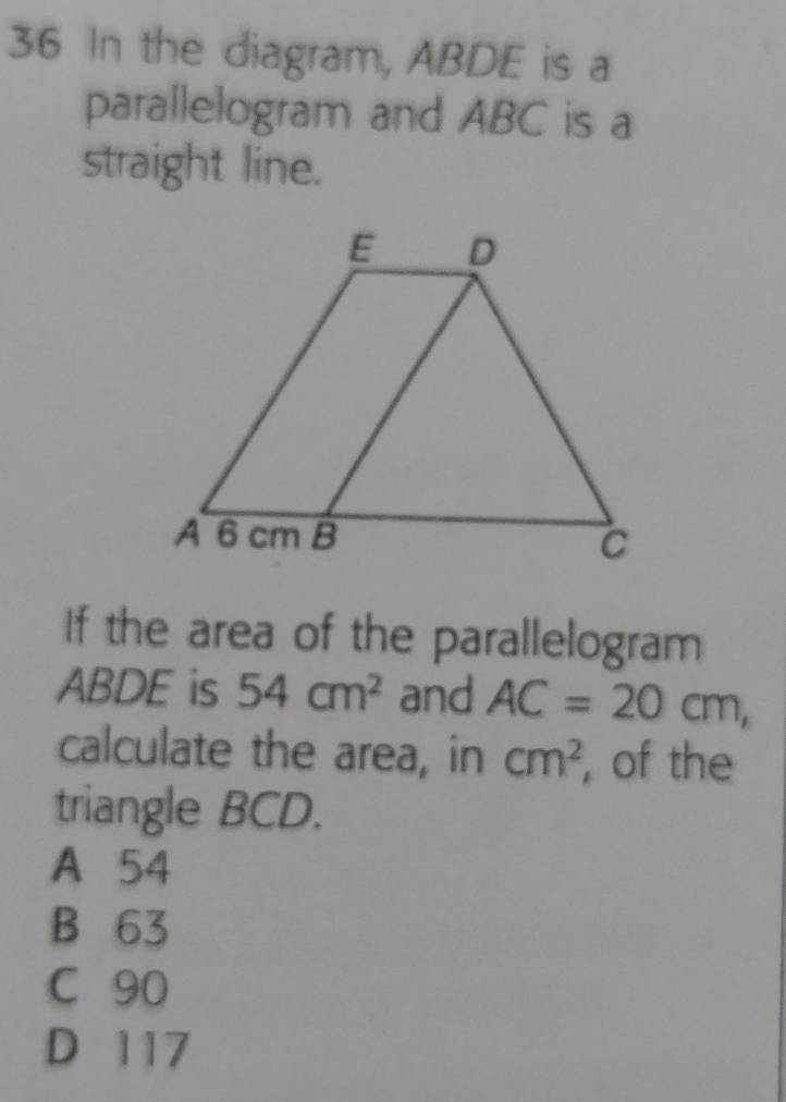 In the diagram, ABDE is a
parallelogram and ABC is a
straight line.
If the area of the parallelogram
ABDE is 54cm^2 and AC=20cm, 
calculate the area, in cm^2 , of the
triangle BCD.
A 54
B 63
C 90
D 117