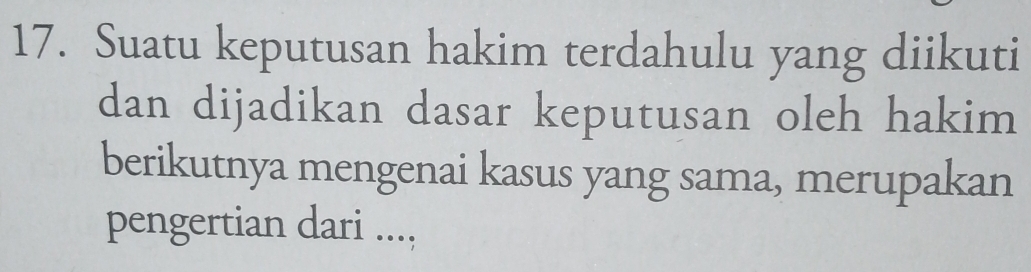 Suatu keputusan hakim terdahulu yang diikuti 
dan dijadikan dasar keputusan oleh hakim 
berikutnya mengenai kasus yang sama, merupakan 
pengertian dari ....