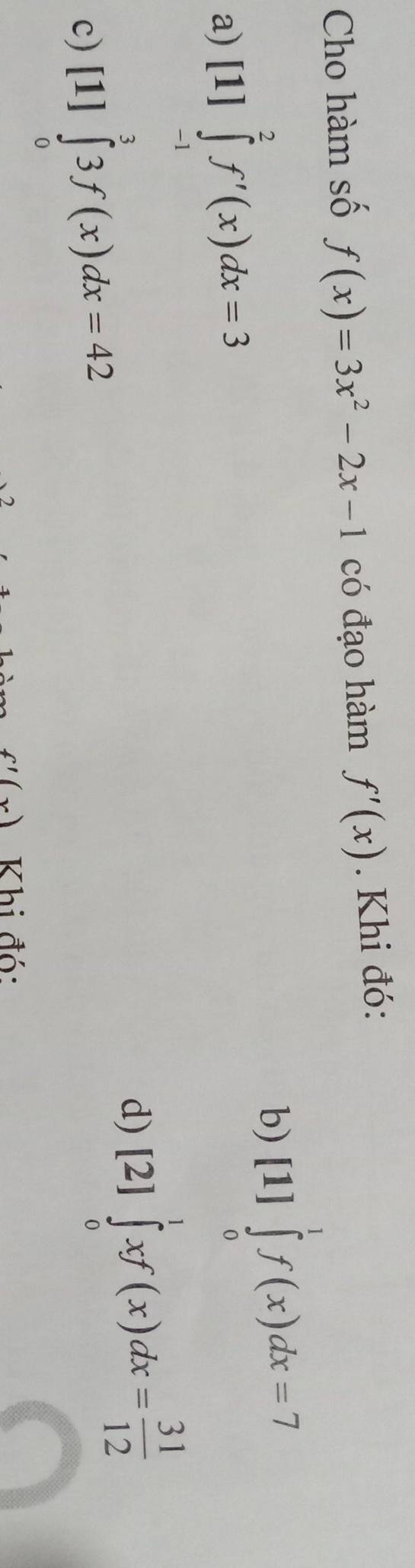 Cho hàm số f(x)=3x^2-2x-1 có đạo hàm f'(x). Khi đó:
a) [1]∈tlimits _(-1)^2f'(x)dx=3
b) [1]∈tlimits _0^(1f(x)dx=7
c) [1]∈tlimits _0^33f(x)dx=42
d) [2]∈tlimits _0^1xf(x)dx=frac 31)12
f'(x) Khi đó: