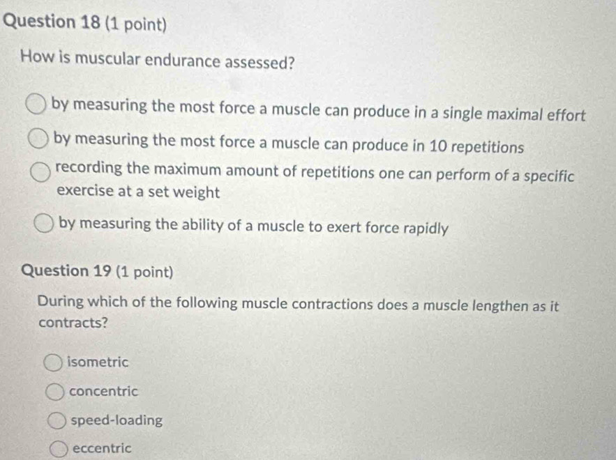 How is muscular endurance assessed?
by measuring the most force a muscle can produce in a single maximal effort
by measuring the most force a muscle can produce in 10 repetitions
recording the maximum amount of repetitions one can perform of a specific
exercise at a set weight
by measuring the ability of a muscle to exert force rapidly
Question 19 (1 point)
During which of the following muscle contractions does a muscle lengthen as it
contracts?
isometric
concentric
speed-loading
eccentric