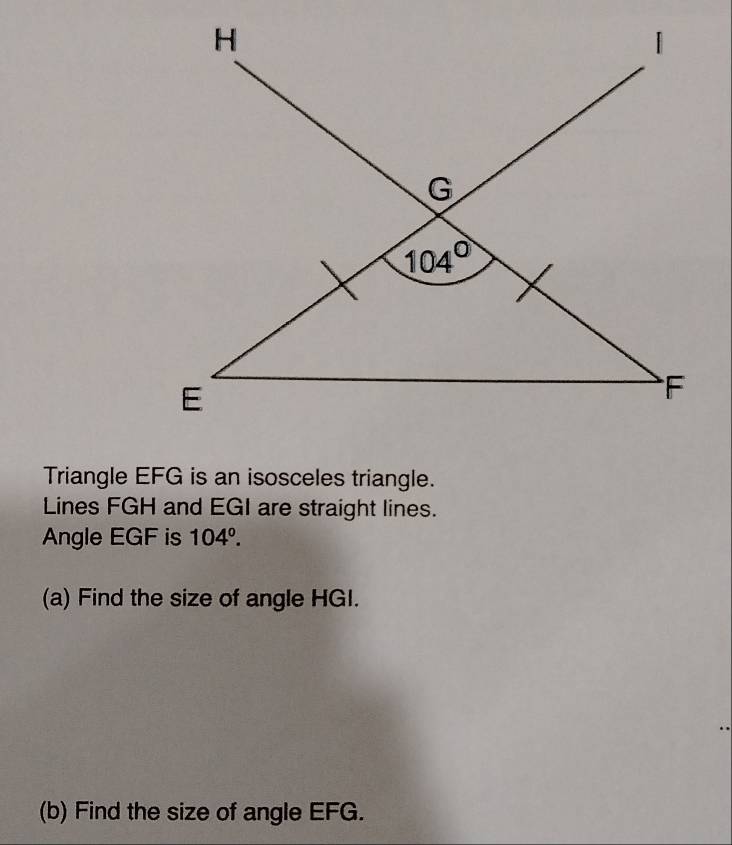 Triangle EFG is an isosceles triangle.
Lines FGH and EGI are straight lines.
Angle EGF is 104°.
(a) Find the size of angle HGI.
(b) Find the size of angle EFG.