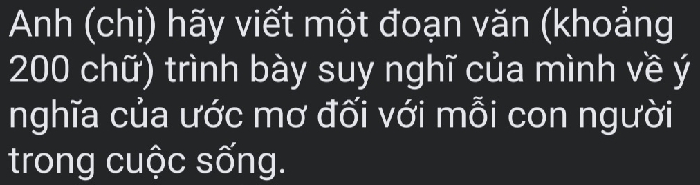 Anh (chị) hãy viết một đoạn văn (khoảng
200 chữ) trình bày suy nghĩ của mình về ý 
nghĩa của ước mơ đối với mỗi con người 
trong cuộc sống.