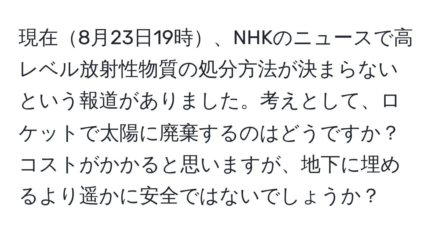 現在8月23日19時、NHKのニュースで高レベル放射性物質の処分方法が決まらないという報道がありました。考えとして、ロケットで太陽に廃棄するのはどうですか？コストがかかると思いますが、地下に埋めるより遥かに安全ではないでしょうか？