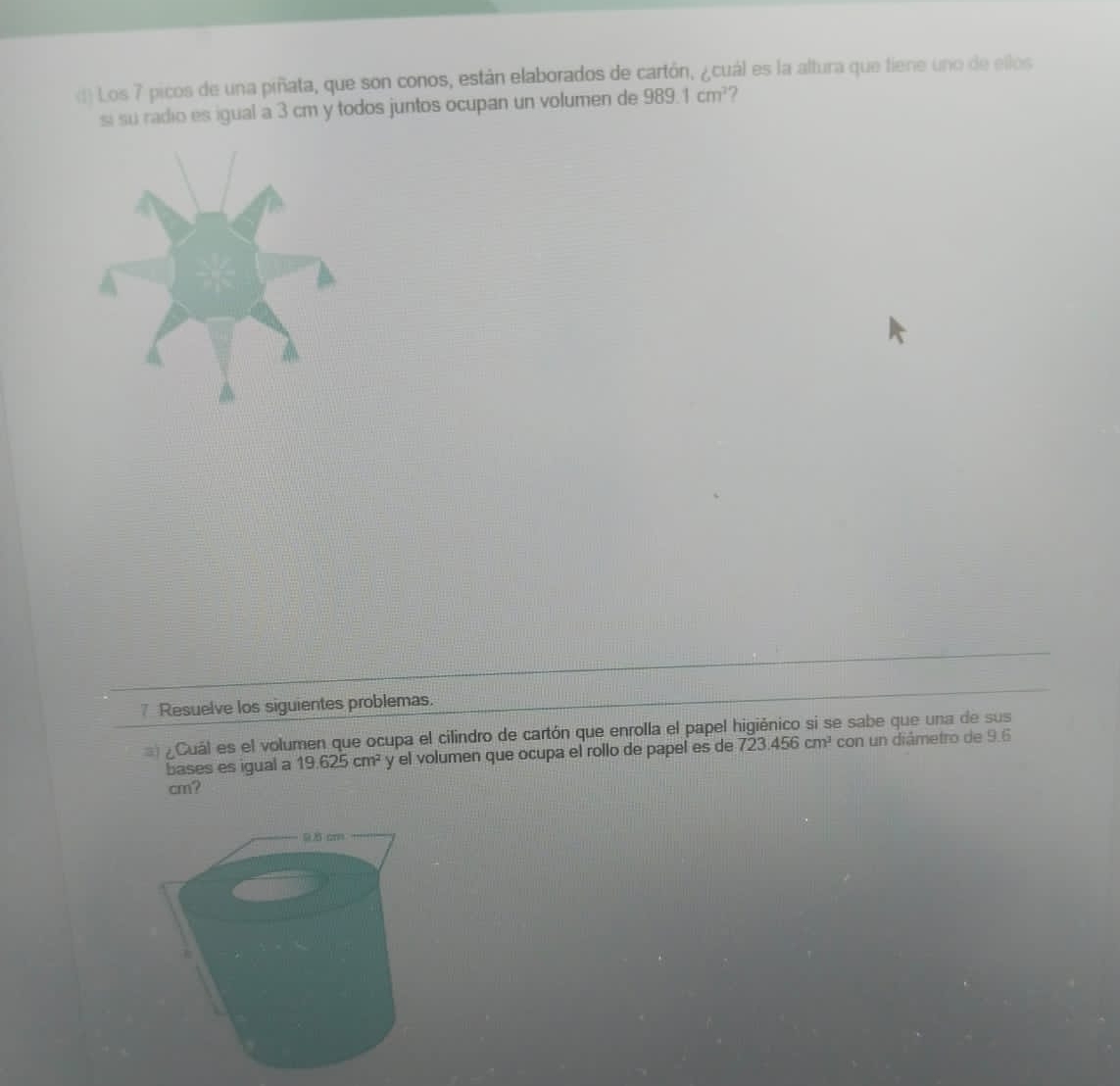 Los 7 picos de una piñata, que son conos, están elaborados de cartón, ¿cuál es la altura que tiene uno de ellos 
si su radio es igual a 3 cm y todos juntos ocupan un volumen de 989.1cm^2
7 Resuelve los siguientes problemas. 
¿Cuál es el volumen que ocupa el cilindro de cartón que enrolla el papel higiénico si se sabe que una de sus 
bases es igual a 19.625cm^2 y el volumen que ocupa el rollo de papel es de 723.456cm^3 con un diâmetro de 9.6
cm?