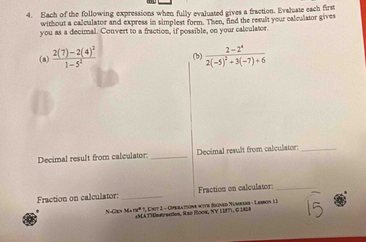 Each of the following expressions when fully evaluated gives a fraction. Evaluate each first 
without a calculator and express in simplest form. Then, find the result your calculator gives 
you as a decimal. Convert to a fraction, if possible, on your calculator. 
(a) frac 2(7)-2(4)^21-5^2 frac 2-2^42(-5)^2+3(-7)+6
(b) 
Decimal result from calculator: _Decimal result from calculator:_ 
Fraction on calculator: _Fraction on calculator:_ 
N-Gen MAnd° 7, Unit 2 - Operations with Signed Numbers - Lesson 12 
eMATHInstruction, Rzо ΗоOк, NY 12571, © 2020