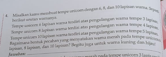 Misalkan kamu membuat tempe unicorn dengan 6, 8, dan 10 lapisan warna. Seper 
berikut urutan warnanya. 
Tempe unicorn 6 Iapisan warna terdiri atas pengulangan warna tempe 3 lapisan 
Tempe unicorn 8 lapisan warna terdiri atas pengulangan warna tempe 4 lapisan. 
Tempe unicom 10 lapisan warna terdiri atas pengulangan warna tempe 5 lapisan 
Bagaimana bentuk pecahan yang menyatakan warna merah pada tempe unicom6 
_ 
lapisan, 8 lapisan, dan 10 lapisan? Begitu juga untuk warna kuning dan hijau! 
Jawaban: erah p a da tempe unicorn 3 la p i ee