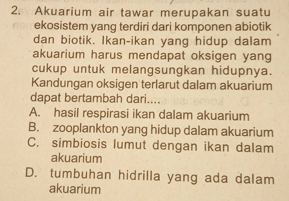 Akuarium air tawar merupakan suatu
ekosistem yang terdiri dari komponen abiotik
dan biotik. Ikan-ikan yang hidup dalam
akuarium harus mendapat oksigen yang
cukup untuk melangsungkan hidupnya.
Kandungan oksigen terlarut dalam akuarium
dapat bertambah dari....
A. hasil respirasi ikan dalam akuarium
B. zooplankton yang hidup dalam akuarium
C. simbiosis lumut dengan ikan dalam
akuarium
D. tumbuhan hidrilla yang ada dalam
akuarium