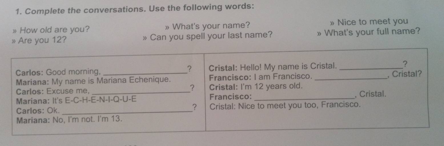 Complete the conversations. Use the following words: 
» How old are you? » What's your name? 
» Nice to meet you 
» Are you 12? »Can you spell your last name? » What's your full name?