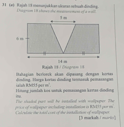 31 (@) Rajah 18 menunjukkan ukuran sebuah dinding. 
Diagram 18 shows the measurement of a wall.
5 m
6 m
14 m
Rajah 18 / Diagram 18 
Bahagian berlorek akan dipasang dengan kertas 
dinding. Harga kertas dinding termasuk pemasangan 
ialah RM55perm^2. 
Hitung jumlah kos untuk pemasangan kertas dinding 
itu. 
The shaded part will be installed with wallpaper. The 
price of wallpaper including installation is RM55 per m. 
Calculate the total cost of the installation of wallpaper. 
[3 markah / marks]