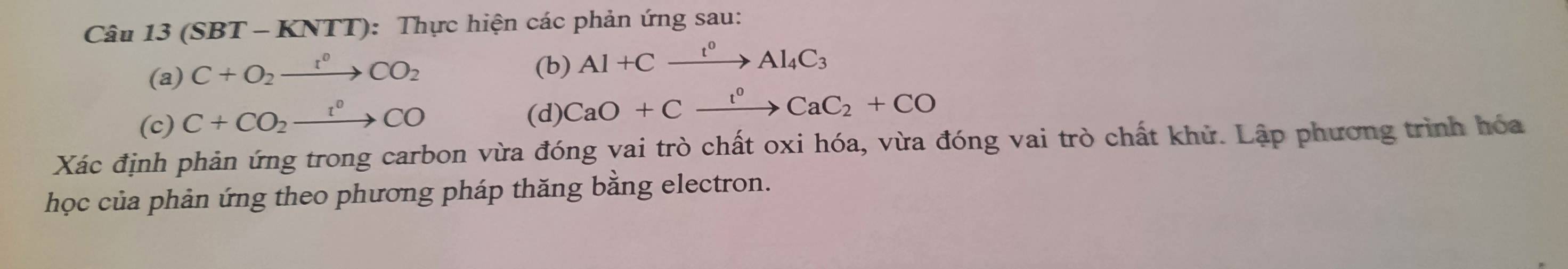 Câu 13( (SBT - KNTT): Thực hiện các phản ứng sau: 
(a) C+O_2xrightarrow r°CO_2
(b) Al+Cxrightarrow t°Al_4C_3
(c) C+CO_2xrightarrow r°CO
(d) CaO+Cxrightarrow l^0CaC_2+CO
Xác định phản ứng trong carbon vừa đóng vai trò chất oxi hóa, vừa đóng vai trò chất khử. Lập phương trình hóa 
học của phản ứng theo phương pháp thăng bằng electron.