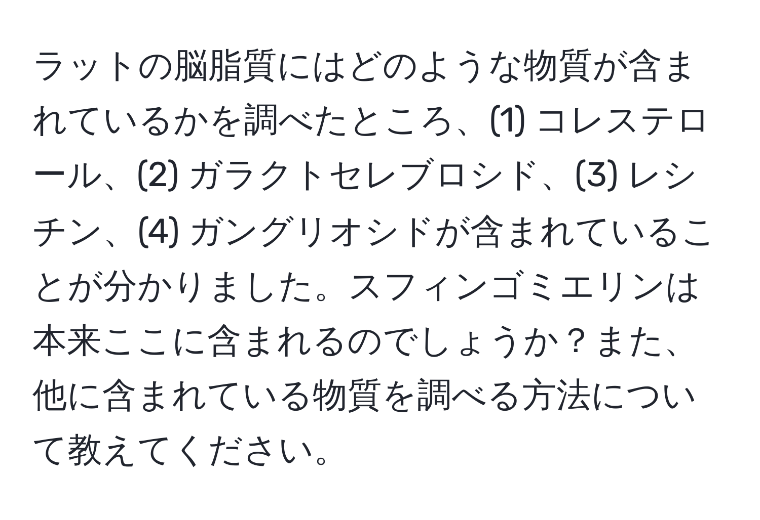 ラットの脳脂質にはどのような物質が含まれているかを調べたところ、(1) コレステロール、(2) ガラクトセレブロシド、(3) レシチン、(4) ガングリオシドが含まれていることが分かりました。スフィンゴミエリンは本来ここに含まれるのでしょうか？また、他に含まれている物質を調べる方法について教えてください。