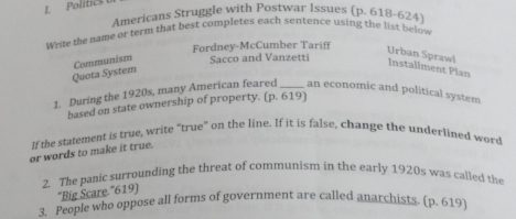 Politics 
Americans Struggle with Postwar Issues (p. 618-624) 
where the name or term that best completes each sentence using the list below 
Fordney-McCumber Tariff 
Quota System Communism Sacco and Vanzetti 
Urban Spraw! Installment Plan 
1. During the 1920s, many American feared_ an economic and political system 
based on state ownership of property. (p. 619) 
If the statement is true, write “true” on the line. If it is false, change the underlined word 
or words to make it true. 
2. The panic surrounding the threat of communism in the early 1920s was called the 
'Big Scare.''619) 
3. People who oppose all forms of government are called anarchists. (p. 619)