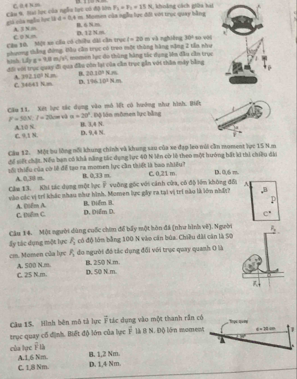 C. 0,4 N.2
Câu 9, Hại lực của ngẫu lực có độ lớn F_1=F_2=15N , khoảng cách giữa hái
giá của ngẫu lực là d=0.4 m. Momen của ngẫu lực đổi với trục quay bằng
A. 3 Nm. B, 6 N.m.
C. 0 N m. D. 12 N.m.
Câu 10. Một xe cầu có chiều dài cần trục l=20m và nghiêng 30° so với
phương thắng đứng, Đầu cần trục có treo một thùng hàng nặng 2 tấn như
hinh. Liyg=9.8m/s^2 , momen lục đo thùng hàng tác dụng lên đầu cần trục
đổi với trục quay đi qua đầu côn lại của cần trục gần với thân máy bằng
A. 392.10^3 Nm B. 20.10^3Nm.
C. 34641 N. D. 196.10^3N.m.
Cầu 11. Xét lực tác dụng vào mô lết cô hướng như hình. Biết
F=50N:7=20cm và alpha =20° Độ lớn mômen lực bằng
A.10 N. B. 3,4 N.
C. 9,1 N. D. 9,4 N.
Cầu 12. Một bu lồng nổi khung chính và khung sau của xe đạp leo núi cần moment lực 15 N.m
để siết chặt. Nếu ban có khả năng tác dụng lực 40 N lên cờ lê theo một hướng bất kì thì chiều dài
tổi thiếu của cờ lê để tạo ra momen lực cần thiết là bao nhiêu?
A. 0,38 m. B. 0,33 m. C. 0,21 m.
D. 0,6 m.
Câu 13. Khi tác dụng một lực overline F. vuông gốc với cánh cửa, có độ lớn không đổi A
vào các vị trí khác nhau như hình. Momen lực gây ra tại vị trí nào là lớn nhất?
D
A. Điểm A. B. Điểm B.
C. Điểm C. D. Điểm D.
C^(·)
Cầu 14. Một người dùng cuốc chim để bẩy một hòn đá (như hình vẽ), Người
overline F_2
ấy tác dụng một lực overline F_2 có độ lớn bằng 100 N vào cán búa. Chiều dài cán là 50
ci. Momen của lực overline F_2 do người đó tác dụng đối với trục quay quanh O là
A. 500 N.m. B. 250 N.m.
C. 25 N.m. D. 50 N.m.
Câu 15. Hình bên mô tả lực vector F tác dụng vào một thanh rắn có  Trục quay
trục quay cố định. Biết độ lớn của lực vector F là 8 N. Độ lớn moment
d=20cm
。
của lực overline F 1
A.1,6 Nm. B. 1,2 Nm.
C. 1,8 Nm. D. 1,4 Nm.