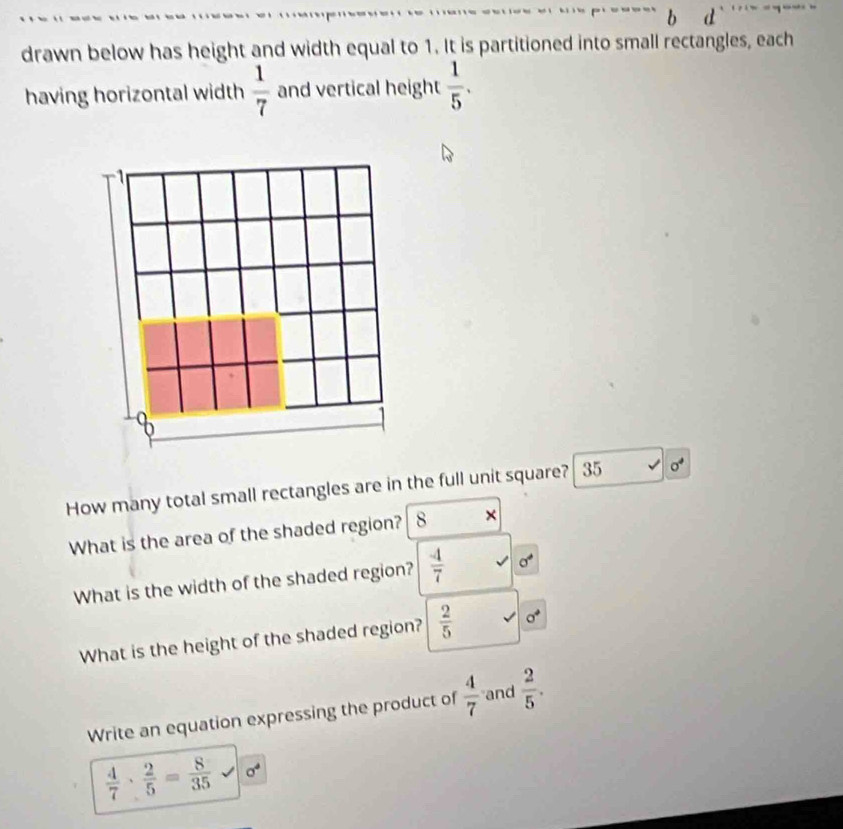 drawn below has height and width equal to 1. It is partitioned into small rectangles, each 
having horizontal width  1/7  and vertical height  1/5 . 

8 
How many total small rectangles are in the full unit square? 35 sigma^4
What is the area of the shaded region? 8 × 
What is the width of the shaded region?  (-4)/7  sigma°
What is the height of the shaded region?  2/5 
Write an equation expressing the product of  4/7  and  2/5 .
 4/7 ·  2/5 = 8/35  sigma^4