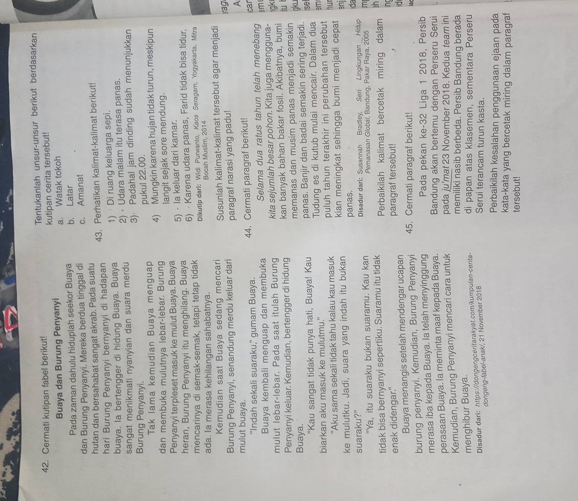 Cermati kutipan fabel berikut! Tentukanlah unsur-unsur berikut berdasarkan
Buaya dan Burung Penyanyi kutipan cerita tersebut!
a. Watak tokoh
Pada zaman dahulu hiduplah seekor Buaya b. Latar
dan Burung Penyanyi. Mereka berdua tinggal di c. Amanat
hutan dan bersahabat sangat akrab. Pada suatu
hari Burung Penyanyi bernyanyi di hadapan 43. Perhatikan kalimat-kalimat berikut!
buaya. Ia bertengger di hidung Buaya. Buaya 1)  Di ruang keluarga sepi.
sangat menikmati nyanyian dan suara merdu 2) · Udara malam itu terasa panas.
Burung Penyanyi. 3) Padahal jam dinding sudah menunjukkan
pukul 22.00.
Tak lama kemudian Buaya menguap
dan membuka mulutnya lebar-lebar. Burung 4) Mungkin karena hujan tidak turun, meskipun
Penyanyi terpleset masuk ke mulut Buaya. Buaya langit sejak sore mendung.
heran, Burung Penyanyi itu menghilang. Buaya 5) · la keluar dari kamar.
mencarinya di semak-semak, tetapi tetap tidak 6) · Karena udara panas, Farid tidak bisa tidur.
Dikutip dari: Widi Purwanto, Kaos Seragam, Yogyakarta, Mitra
ada. la merasa kehilangan sahabatnya. Bocah Muslim, 2014
Kemudian saat Buaya sedang mencari Susunlah kalimat-kalimat tersebut agar menjadi
Burung Penyanyi, senandung merdu keluar dari paragraf narasi yang padu!
rag
A
mulut buaya.
"Indah sekali suaraku," gumam Buaya. 44. Cermati paragraf berikut!
Buaya kembali menguap dan membuka Selama dua ratus tahun telah menebang 3m car
mulut lebar-lebar. Pada saat itulah Burung kita sejumlah besar pohon. Kita juga mengguna-
Penyanyi keluar. Kemudian, bertengger di hidung kan banyak bahan bakar fosil. Akibatnya, bumi igk
Buaya. memanas dan musim panas menjadi semakin tu ì
gku
"Kau sangat tidak punya hati, Buaya! Kau panas. Banjir dan badai semakin sering terjadi.
biarkan aku masuk ke mulutmu." Tudung es di kutub mulai mencair. Dalam dua se
"Aku sama sekali tidak tahu kalau kau masuk puluh tahun terakhir ini perubahan tersebut em hur
kian meningkat sehingga bumi menjadi cepat
enj
ke mulutku. Jadi, suara yang indah itu bukan panas.
ida
suaraku?” Disadur darl: Susannah Bradley, Seri Lingkungan Hidup
"Ya, itu suaraku bukan suaramu. Kau kan Pemanasan Global, Bandung, Pakar Raya, 2005 m
tidak bisa bernyanyi sepertiku. Suaramu itu tidak Perbaikilah kalimat bercetak miring dalam eh
enak didengar." paragraf tersebut!
ing
Buaya menangis setelah mendengar ucapan
;d
burung penyanyi. Kemudian, Burung Penyanyi 45. Cermati paragraf berikut! lac
merasa iba kepada Buaya. Ia telah menyinggung Pada pekan ke-32 Liga 1 2018, Persib
perasaan Buaya. la meminta maaf kepada Buaya. Bandung akan bertemu dengan Perseru Serui
Kemudian, Burung Penyanyi mencari cara untuk pada ju'mat 23 November 2018. Kedua team ini
memiliki nasib berbeda. Persib Bandung berada
menghibur Buaya.
Disadur dari: https://dongengceritarakyat.com/kumpulan-cerita- di papan atas klasemen, sementara Perseru
dongeng-fabel-anak/, 21 November 2018
Serui terancam turun kasta.
Perbaikilah kesalahan penggunaan ejaan pada
kata-kata yang bercetak miring dalam paragraf
tersebut!