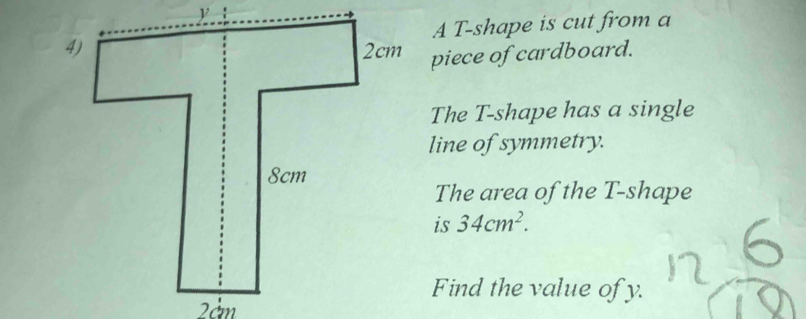 A T -shape is cut from a 
piece of cardboard. 
The T -shape has a single 
line of symmetry. 
The area of the T -shape 
is 34cm^2. 
Find the value of y.