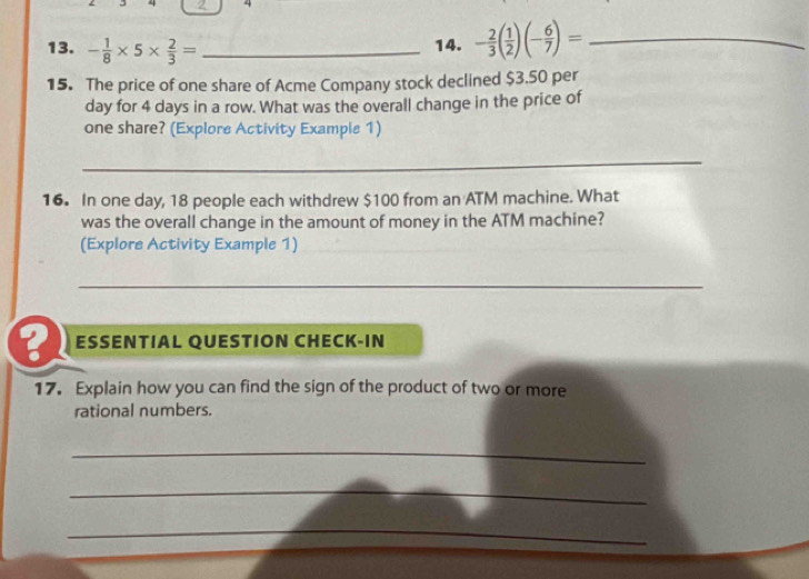 - 1/8 * 5*  2/3 = _ 
14. - 2/3 ( 1/2 )(- 6/7 )= _ 
15. The price of one share of Acme Company stock declined $3.50 per
day for 4 days in a row. What was the overall change in the price of 
one share? (Explore Activity Example 1) 
_ 
16. In one day, 18 people each withdrew $100 from an ATM machine. What 
was the overall change in the amount of money in the ATM machine? 
(Explore Activity Example 1)_ 
_ 
ESSENTIAL QUESTION CHECK-IN 
17. Explain how you can find the sign of the product of two or more 
rational numbers. 
_ 
_ 
_