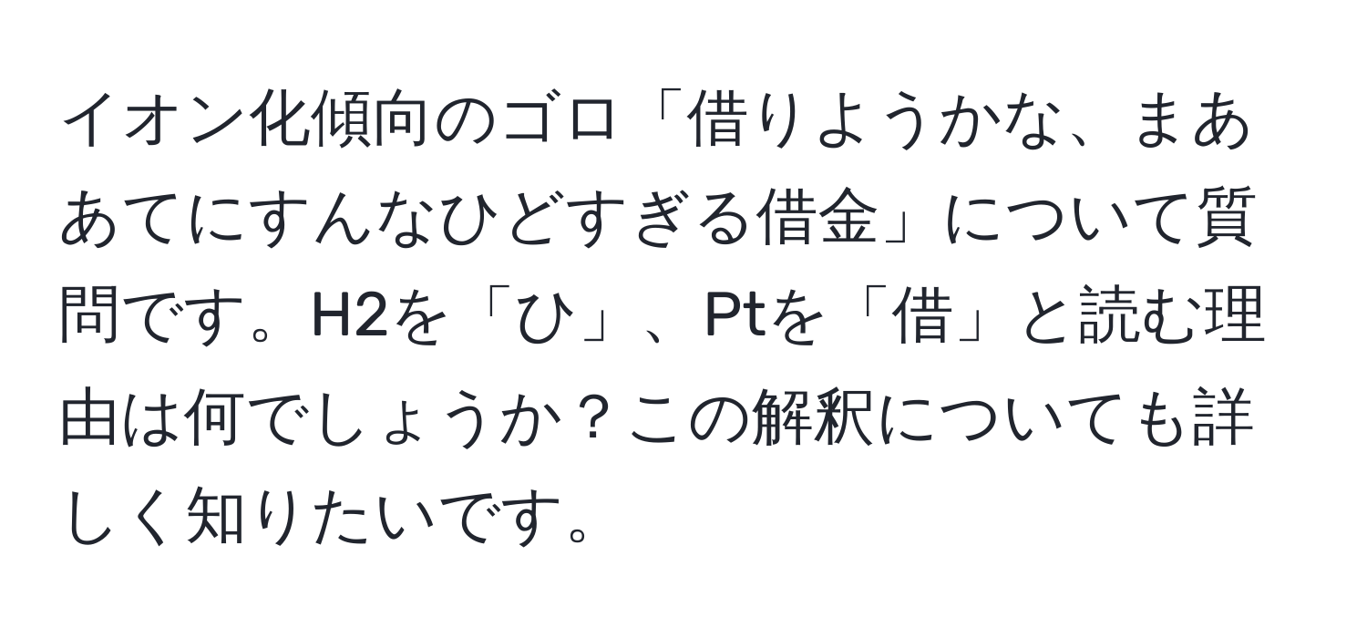 イオン化傾向のゴロ「借りようかな、まああてにすんなひどすぎる借金」について質問です。H2を「ひ」、Ptを「借」と読む理由は何でしょうか？この解釈についても詳しく知りたいです。