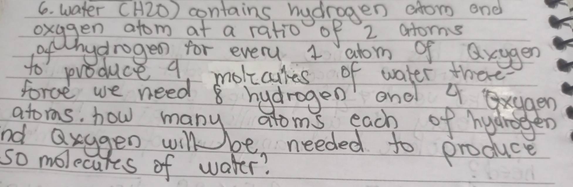 water (H2ó) contains hydrogen afor end 
oxggen atom at a ratio of 2 atoms 
ofthydrogeo for every 1 abom of axyger 
to produce 9, molicues of water there 
force we need 8 hydrogen' and 4 xggen
gto asedgen monybe meedelooh froduc 
so molecures of water?