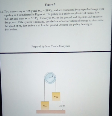 Figure 3 
12. Two masses m_A=32Kg and m_a=38Kg , and are connected by a rope that hangs over 
a pulley as it is indicated in Figure 4. The pulley is a uniform cylinder of radius R=
0.311m and mass m=3.1Kg. Initially is m_mu  on the ground and m_a rests 2.5 m above 
the ground. If the system is released, use the law of conservation of energy to determine 
the speed of m_B just before it strikes the ground. Assume the pulley bearing is 
frictionless 
Prepared by Jean Claude Uwayezu 
R
m_B
mA 2.5 m