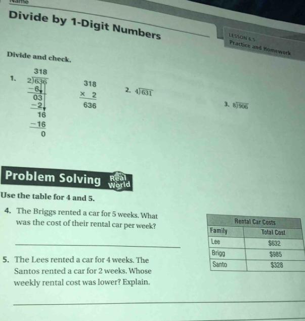 Name 
Divide by 1 -Digit Numbers 
LESSON 6.5 
Practice and Homework 
Divide and check. 
1. beginarrayr 3148 2encloselongdiv 567 -24 hline 1 -24 hline 16 hline 0endarray
beginarrayr 318 * 2 hline 636endarray 2, beginarrayr 4encloselongdiv 631endarray
3、 beginarrayr 8encloselongdiv 906endarray
Real 
Problem Solving World 
Use the table for 4 and 5. 
4. The Briggs rented a car for 5 weeks. What 
was the cost of their rental car per week? 
_ 
5. The Lees rented a car for 4 weeks. The 
Santos rented a car for 2 weeks. Whose 
weekly rental cost was lower? Explain. 
_