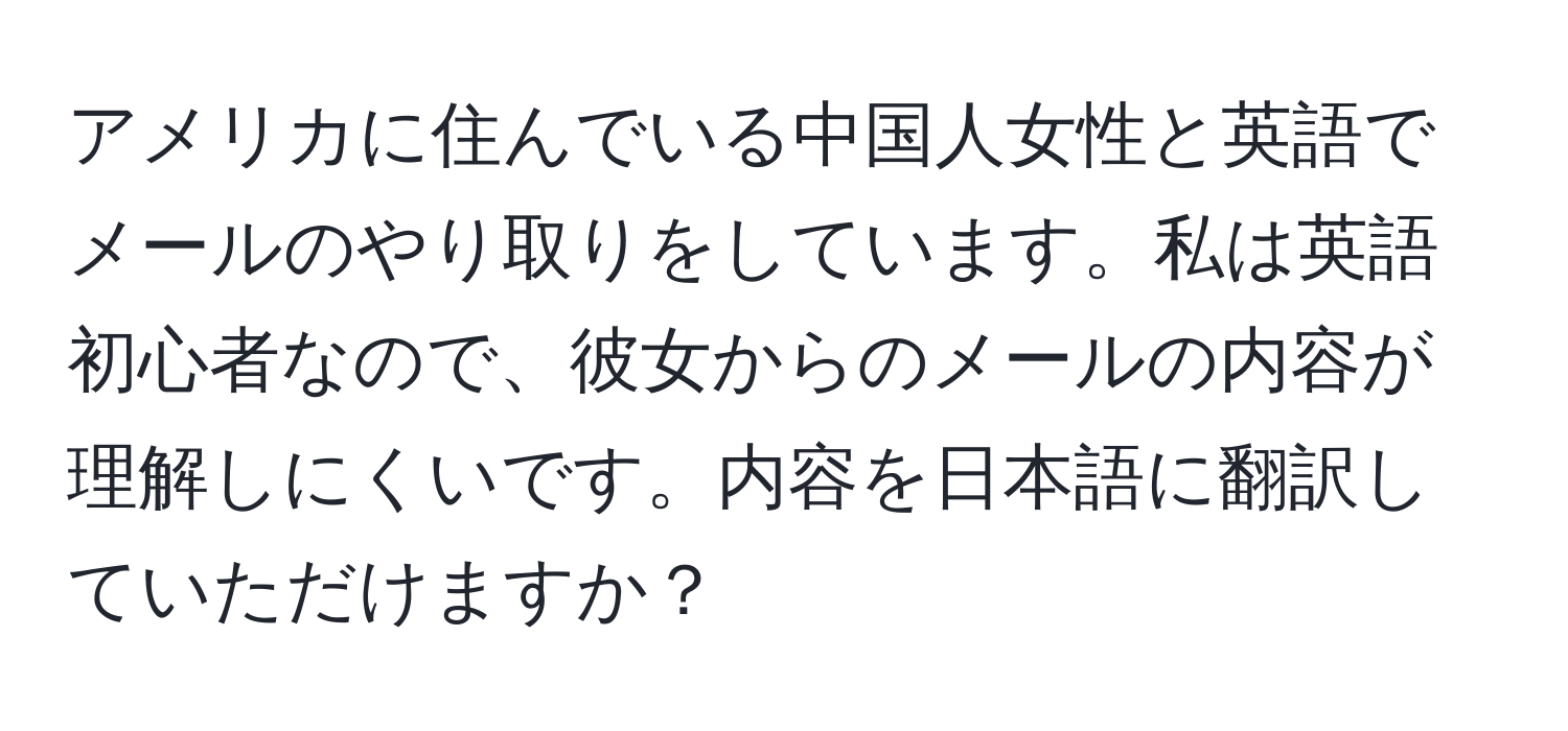 アメリカに住んでいる中国人女性と英語でメールのやり取りをしています。私は英語初心者なので、彼女からのメールの内容が理解しにくいです。内容を日本語に翻訳していただけますか？