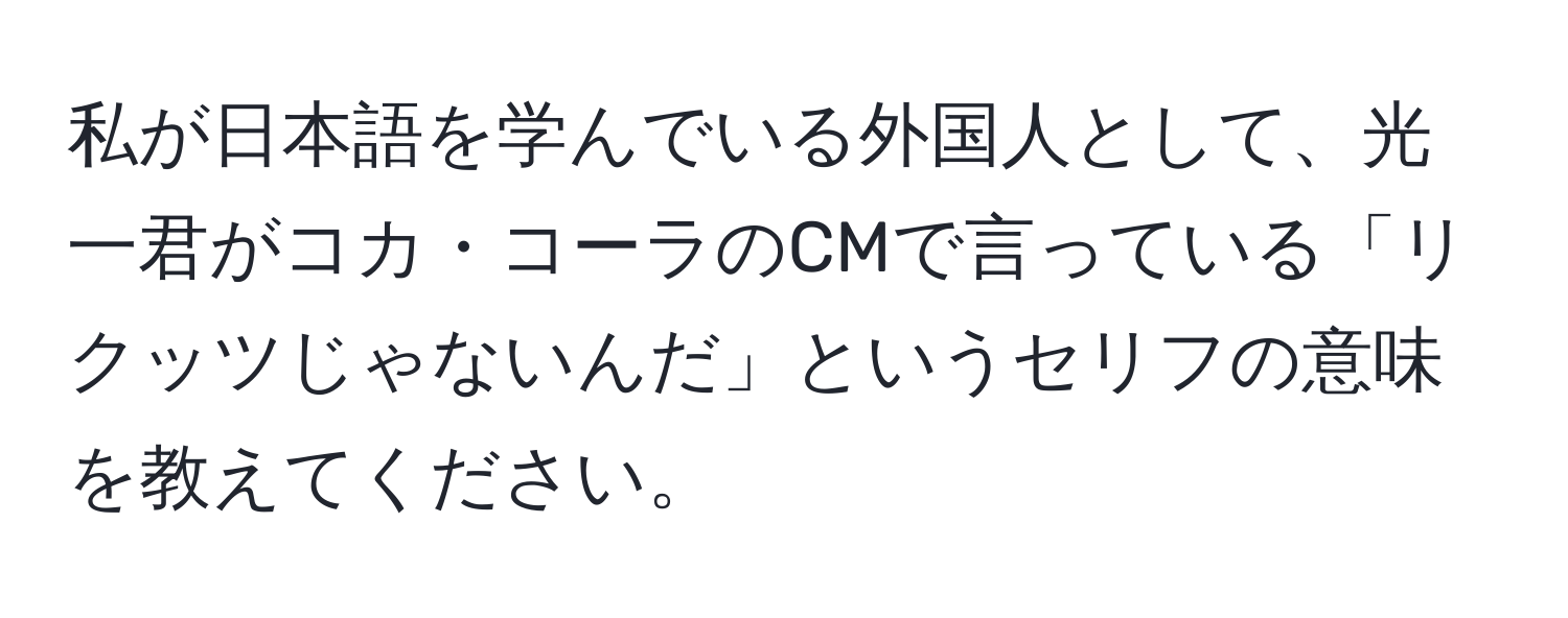 私が日本語を学んでいる外国人として、光一君がコカ・コーラのCMで言っている「リクッツじゃないんだ」というセリフの意味を教えてください。