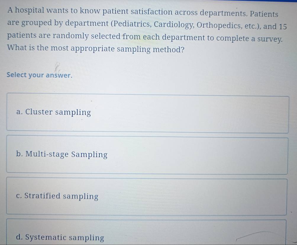 A hospital wants to know patient satisfaction across departments. Patients
are grouped by department (Pediatrics, Cardiology, Orthopedics, etc.), and 15
patients are randomly selected from each department to complete a survey.
What is the most appropriate sampling method?
Select your answer.
a. Cluster sampling
b. Multi-stage Sampling
c. Stratified sampling
d. Systematic sampling