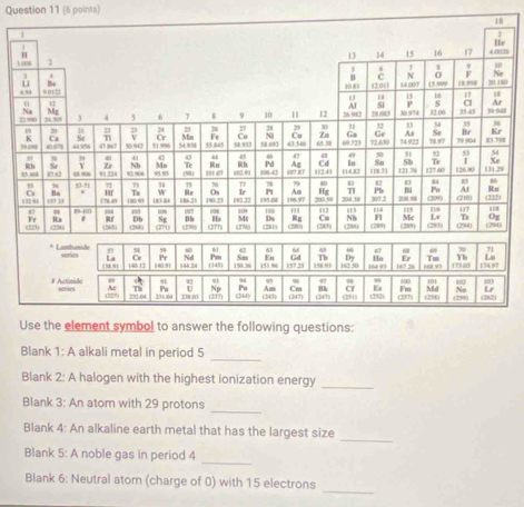 16 
0 
_ 
Blank 1: A alkali metal in period 5
Blank 2: A halogen with the highest ionization energy 
_ 
_ 
Blank 3: An atom with 29 protons 
_ 
Blank 4: An alkaline earth metal that has the largest size 
Blank 5: A noble gas in period 4
_ 
_ 
Blank 6: Neutral atom (charge of 0) with 15 electrons