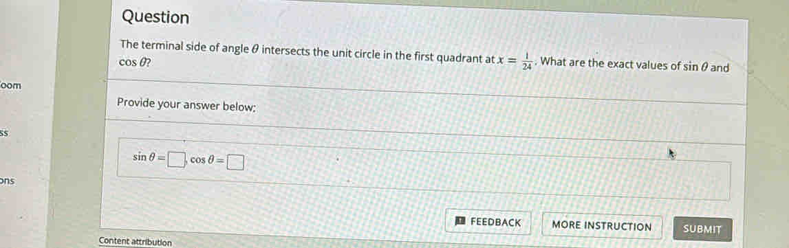 Question 
The terminal side of angle θ intersects the unit circle in the first quadrant at x= 1/24 . What are the exact values of sin θ and
cos θ ? 
oom 
Provide your answer below:
55
sin θ =□ , cos θ =□
ons 
FEEDBACK MORE INSTRUCTION SUBMIT 
Content attribution