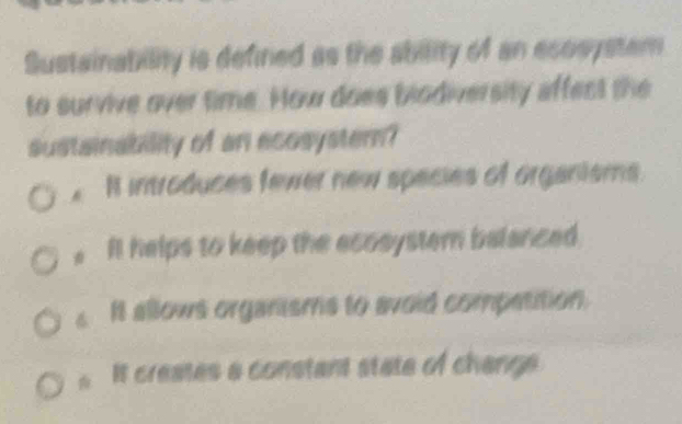 Sustainabillity is defined as the ability of an ecosystem
to survive over time. How does blodiversity affect the
sustainability of an ecosysterm?. I introduces fewer new species of organisms.
It helps to keep the ecosyster balanced
6 It allows organisms to avoid compatition.
It creates a constant state of change