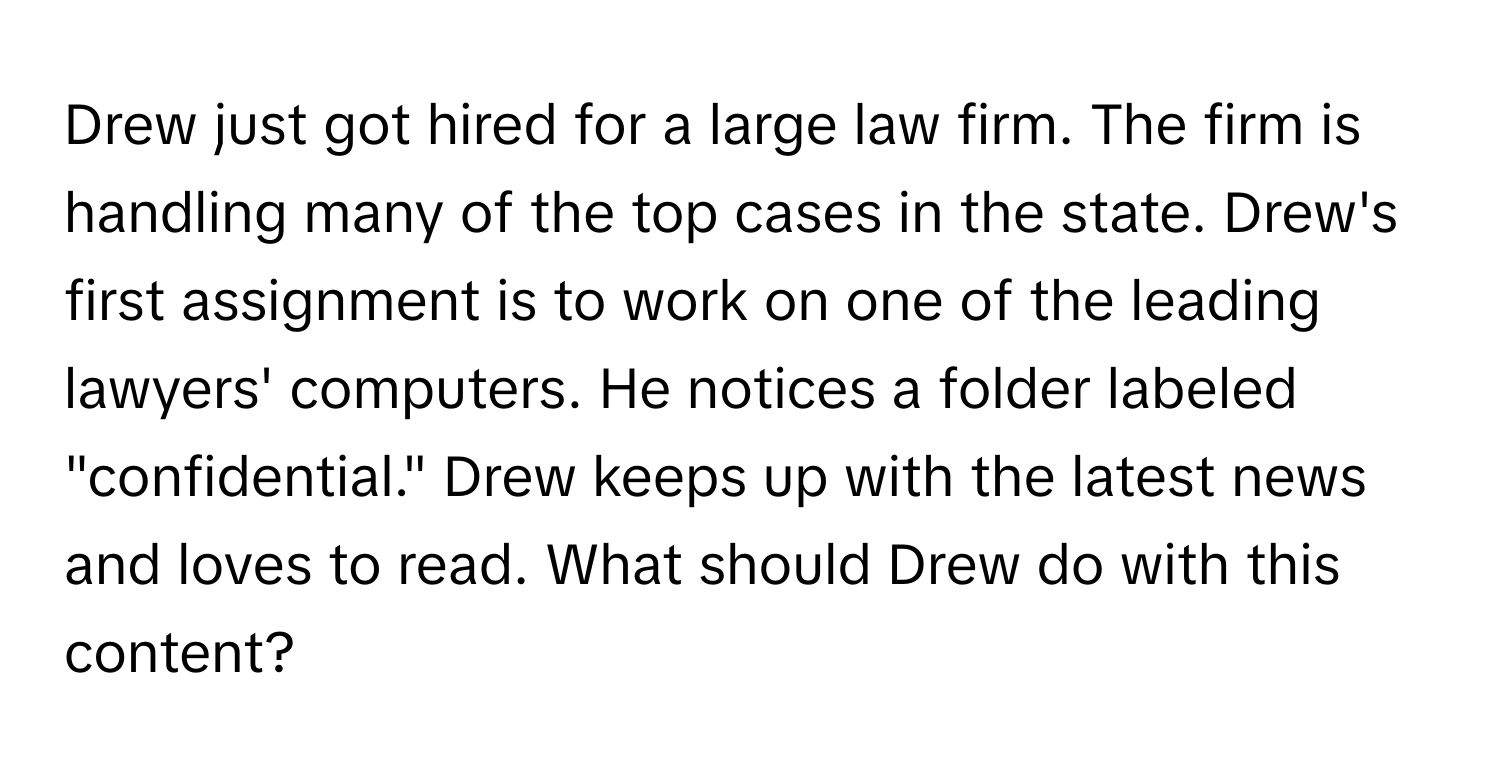 Drew just got hired for a large law firm. The firm is handling many of the top cases in the state. Drew's first assignment is to work on one of the leading lawyers' computers. He notices a folder labeled "confidential." Drew keeps up with the latest news and loves to read. What should Drew do with this content?