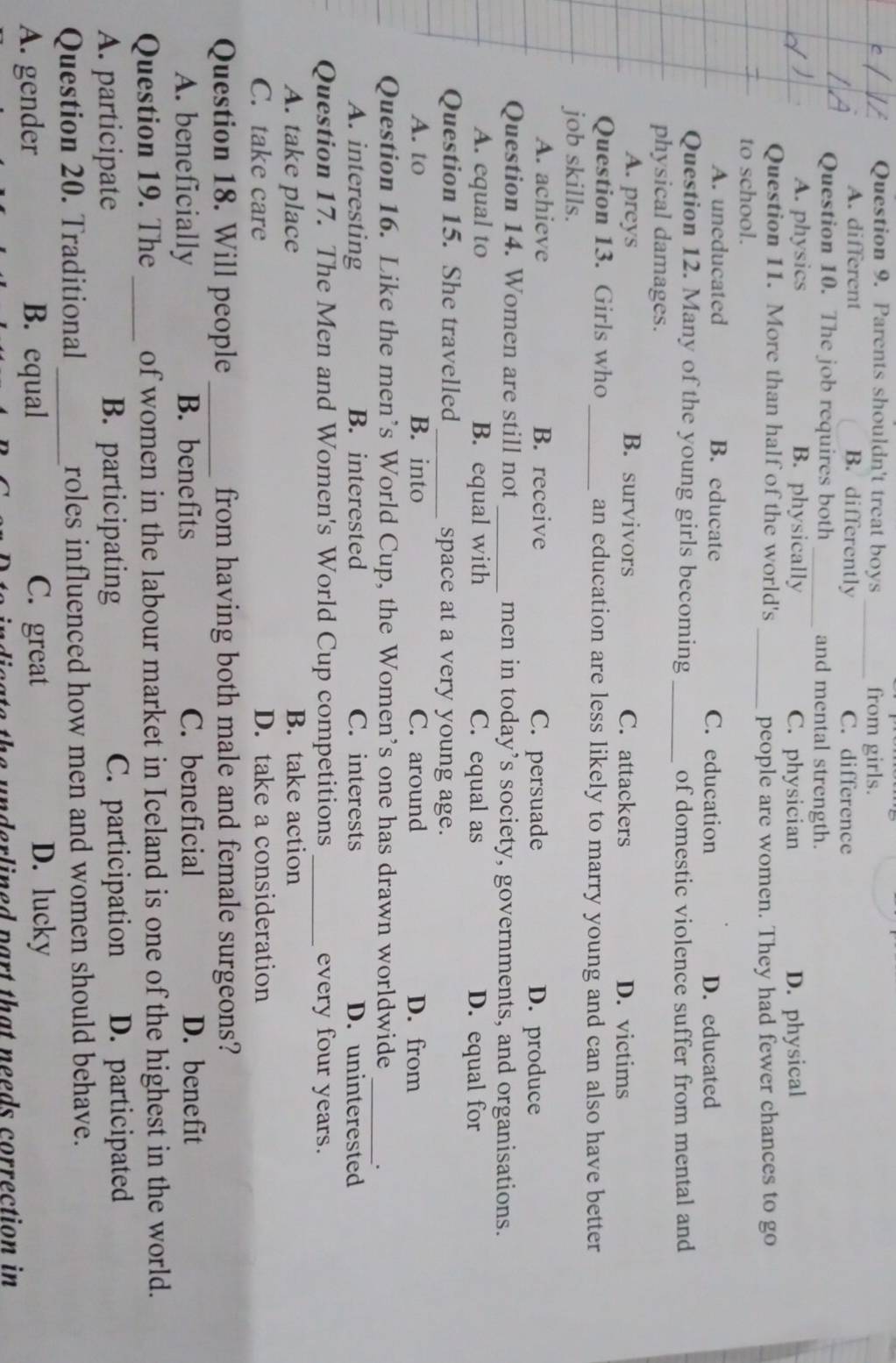 Parents shouldn't treat boys _from girls.
A. different B. differently C. difference
Question 10. The job requires both _and mental strength.
A. physics B. physically C. physician D. physical
Question 11. More than half of the world's
_people are women. They had fewer chances to go
to school.
A. uneducated B. educate C. education D. educated
Question 12. Many of the young girls becoming _of domestic violence suffer from mental and
physical damages.
A. preys B. survivors C. attackers D. victims
Question 13. Girls who_ an education are less likely to marry young and can also have better
job skills.
A. achieve B. receive C. persuade D. produce
Question 14. Women are still not _men in today’s society, governments, and organisations.
A. equal to B. equal with C. equal as D. equal for
Question 15. She travelled _space at a very young age.
A. to B. into C. around D. from
Question 16. Like the men’s World Cup, the Women’s one has drawn worldwide
_.
A. interesting B. interested C. interests D. uninterested
Question 17. The Men and Women's World Cup competitions _every four years.
A. take place B. take action
C. take care D. take a consideration
Question 18. Will people _from having both male and female surgeons?
A. beneficially B. benefits C. beneficial D. benefit
Question 19. The _of women in the labour market in Iceland is one of the highest in the world.
A. participate B. participating C. participation D. participated
Question 20. Traditional _roles influenced how men and women should behave.
A. gender B. equal C. great D. lucky
indieate the underlined part that needs correction in