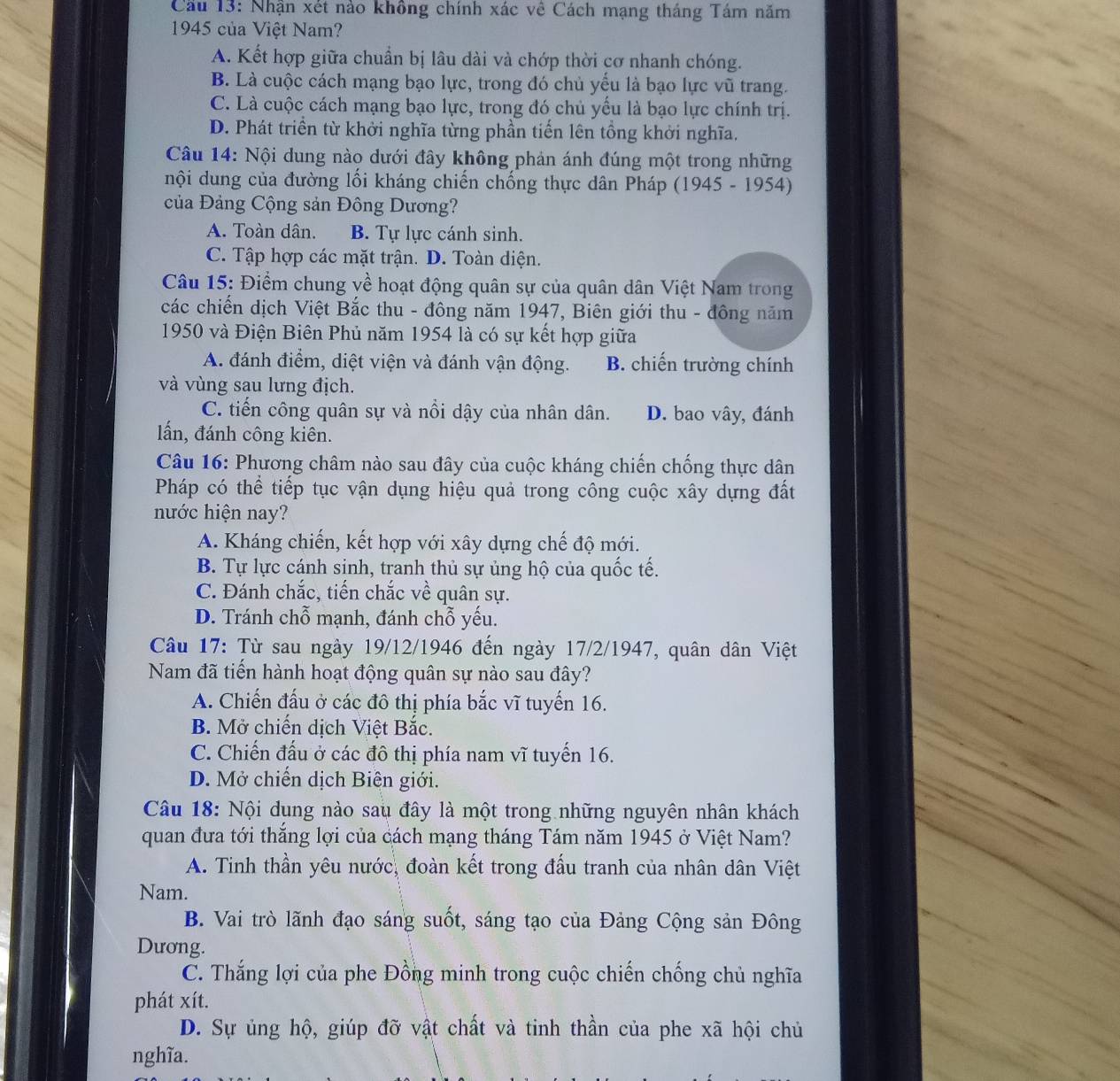 Cầu 13: Nhận xét nào không chính xác về Cách mạng tháng Tám năm
1945 của Việt Nam?
A. Kết hợp giữa chuẩn bị lâu dài và chớp thời cơ nhanh chóng.
B. Là cuộc cách mạng bạo lực, trong đó chủ yểu là bạo lực vũ trang.
C. Là cuộc cách mạng bạo lực, trong đó chủ yếu là bạo lực chính trị.
D. Phát triền từ khởi nghĩa từng phần tiến lên tổng khởi nghĩa.
Câu 14: Nội dung nào dưới đây không phản ánh đúng một trong những
nội dung của đường lối kháng chiến chống thực dân Pháp (1945 - 1954)
của Đảng Cộng sản Đông Dương?
A. Toàn dân. B. Tự lực cánh sinh.
C. Tập hợp các mặt trận. D. Toàn diện.
Câu 15: Điểm chung về hoạt động quân sự của quân dân Việt Nam trong
các chiến dịch Việt Bắc thu - đông năm 1947, Biên giới thu - đông năm
1950 và Điện Biên Phủ năm 1954 là có sự kết hợp giữa
A. đánh điểm, diệt viện và đánh vận động. B. chiến trường chính
và vùng sau lưng địch.
C. tiến công quân sự và nổi dậy của nhân dân. D. bao vây, đánh
lấn, đánh công kiên.
Câu 16: Phương châm nào sau đây của cuộc kháng chiến chống thực dân
Pháp có thể tiếp tục vận dụng hiệu quả trong công cuộc xây dựng đất
nước hiện nay?
A. Kháng chiến, kết hợp với xây dựng chế độ mới.
B. Tự lực cánh sịnh, tranh thủ sự ủng hộ của quốc tế.
C. Đánh chắc, tiến chắc về quân sự.
D. Tránh chỗ mạnh, đánh chỗ yếu.
Câu 17: Từ sau ngày 19/12/1946 đến ngày 17/2/1947, quân dân Việt
Nam đã tiến hành hoạt động quân sự nào sau đây?
A. Chiến đấu ở các đô thị phía bắc vĩ tuyến 16.
B. Mở chiến dịch Việt Bắc.
C. Chiến đấu ở các đô thị phía nam vĩ tuyến 16.
D. Mở chiến dịch Biên giới.
Câu 18: Nội dung nào sau đây là một trong những nguyên nhân khách
quan đưa tới thắng lợi của cách mạng tháng Tám năm 1945 ở Việt Nam?
A. Tinh thần yêu nước, đoàn kết trong đấu tranh của nhân dân Việt
Nam.
B. Vai trò lãnh đạo sáng suốt, sáng tạo của Đảng Cộng sản Đông
Dương.
C. Thắng lợi của phe Đồng minh trong cuộc chiến chống chủ nghĩa
phát xít.
D. Sự ủng hộ, giúp đỡ vật chất và tinh thần của phe xã hội chủ
nghĩa.