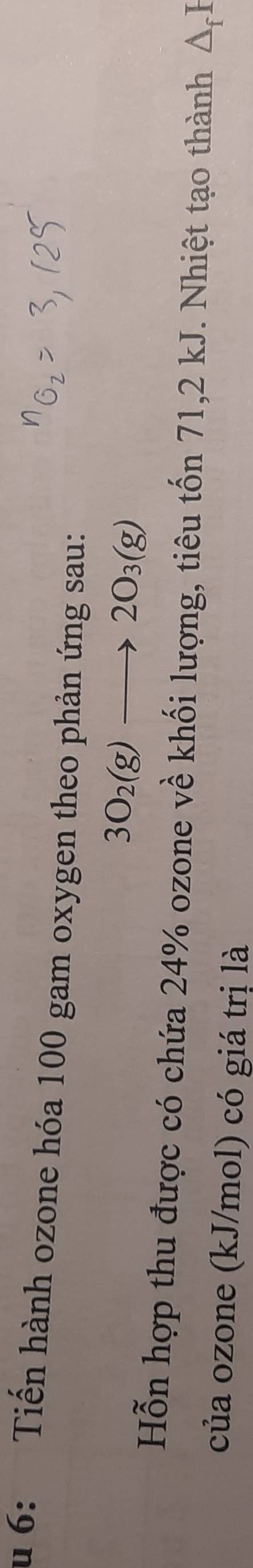 6: Tiến hành ozone hóa 100 gam oxygen theo phản ứng sau:
3O_2(g)to 2O_3(g)
Hỗn hợp thu được có chứa 24% ozone về khối lượng, tiêu tốn 71, 2 kJ. Nhiệt tạo thành △ _fI
của ozone (kJ/mol) có giá trị là