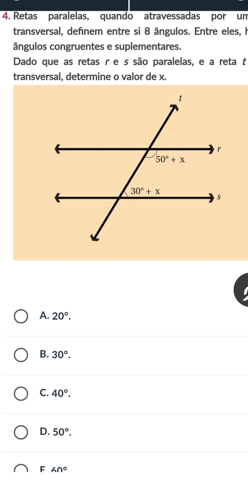 Retas paralelas, quando atravessadas por um
transversal, definem entre si 8 ângulos. Entre eles, h
ângulos congruentes e suplementares.
Dado que as retas r e s são paralelas, e a reta t
transversal, determine o valor de x.
A. 20°.
B. 30°.
C. 40°.
D. 50°.
F 60°