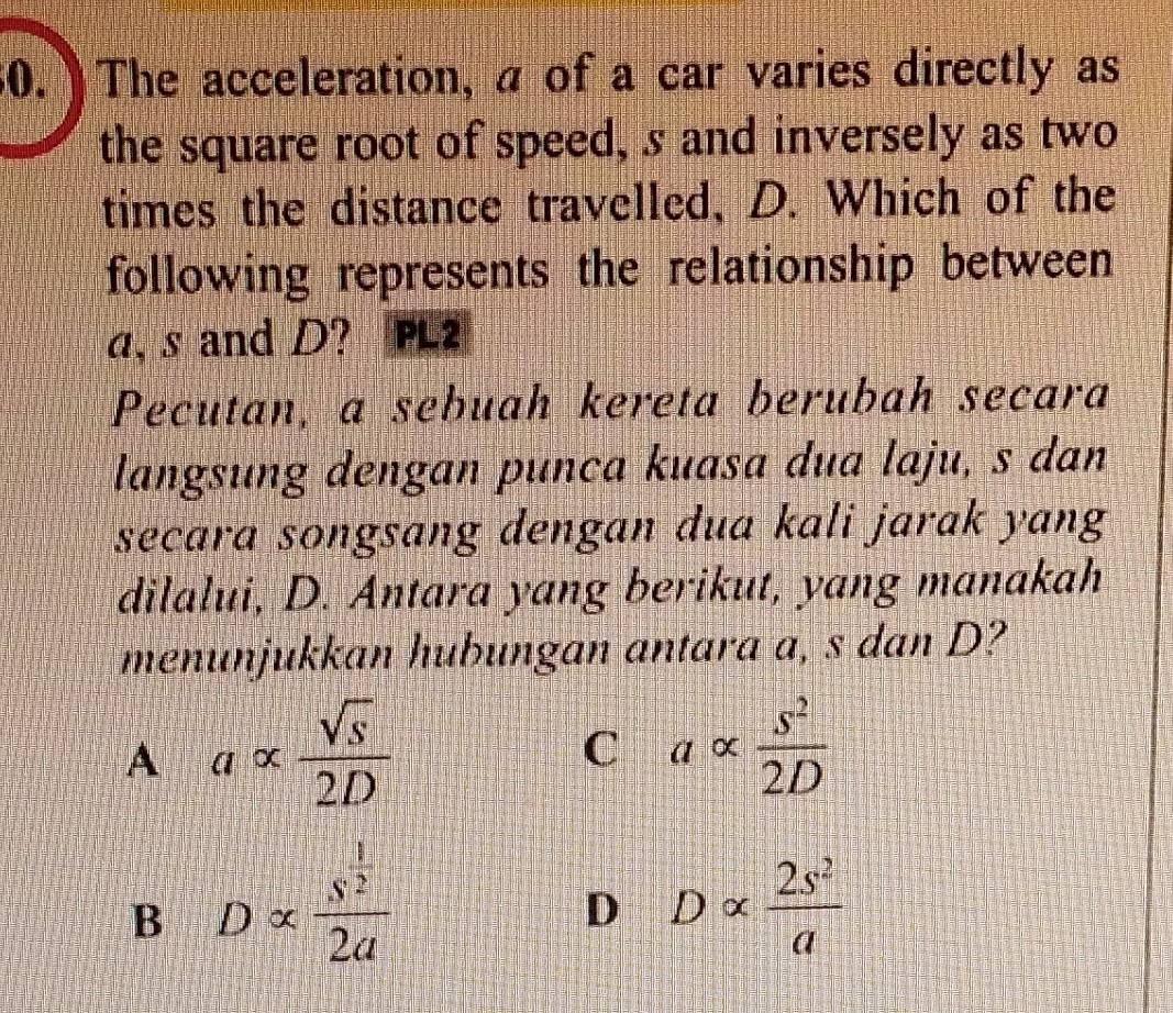 The acceleration, a of a car varies directly as
the square root of speed, s and inversely as two
times the distance travelled, D. Which of the
following represents the relationship between
a, s and D? PL2
Pecutan, a sebuah kereta berubah secara
langsung dengan punca kuasa dua laju, s dan
secara songsang dengan dua kali jarak yang
dilalui, D. Antara yang berikut, yang manakah
menunjukkan hubungan antara a, s dan D?
A a∝  sqrt(s)/2D 
=
C aalpha  s^2/2D 
B D x frac s^(frac 1)22a D α  2s^2/a 
D