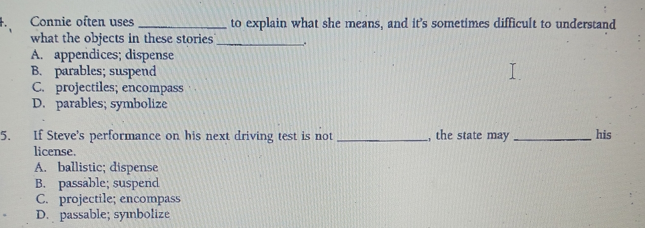 Connie often uses _to explain what she means, and it’s sometimes difficult to understand
what the objects in these stories_
,.
A. appendices; dispense
B. parables; suspend
C. projectiles; encompass
D. parables; symbolize
5. If Steve's performance on his next driving test is not _, the state may _his
license.
A. ballistic; dispense
B. passåble; suspend
C. projectile; encompass
D. passable; syıbolize