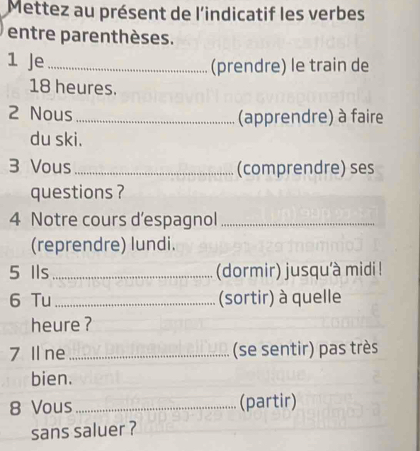 Mettez au présent de l'indicatif les verbes 
entre parenthèses. 
1 Je_ 
(prendre) le train de
18 heures. 
2 Nous_ (apprendre) à faire 
du ski. 
3 Vous_ (comprendre) ses 
questions ? 
4 Notre cours d’espagnol_ 
(reprendre) lundi. 
5 Ils_ (dormir) jusqu'à midi ! 
6 Tu _(sortir) à quelle 
heure ? 
7 Il ne _(se sentir) pas très 
bien. 
8 Vous _(partir) 
sans saluer ?