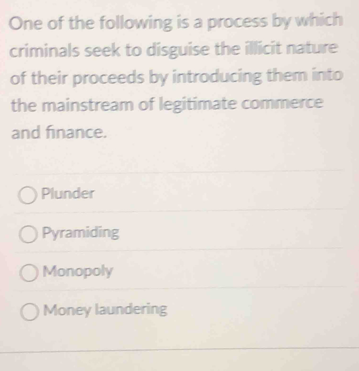 One of the following is a process by which
criminals seek to disguise the illicit nature
of their proceeds by introducing them into
the mainstream of legitimate commerce
and finance.
Plunder
Pyramiding
Monopoly
Money laundering