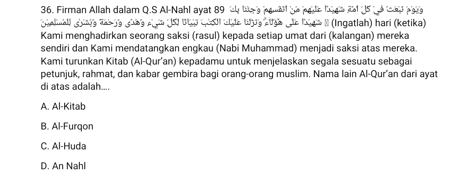 Firman Allah dalam Q.S Al-Nahl ayat 89 tb tee pewal he pode lgo 2ot U5 te tad pale 

o Sl üte Cosl atte tug atgo de Kigo a (Ingatlah) hari (ketika)
Kami menghadirkan seorang saksi (rasul) kepada setiap umat dari (kalangan) mereka
sendiri dan Kami mendatangkan engkau (Nabi Muhammad) menjadi saksi atas mereka.
Kami turunkan Kitab (Al-Qur’an) kepadamu untuk menjelaskan segala sesuatu sebagai
petunjuk, rahmat, dan kabar gembira bagi orang-orang muslim. Nama lain Al-Qur’an dari ayat
di atas adalah....
A. Al-Kitab
B. Al-Furqon
C. Al-Huda
D. An Nahl