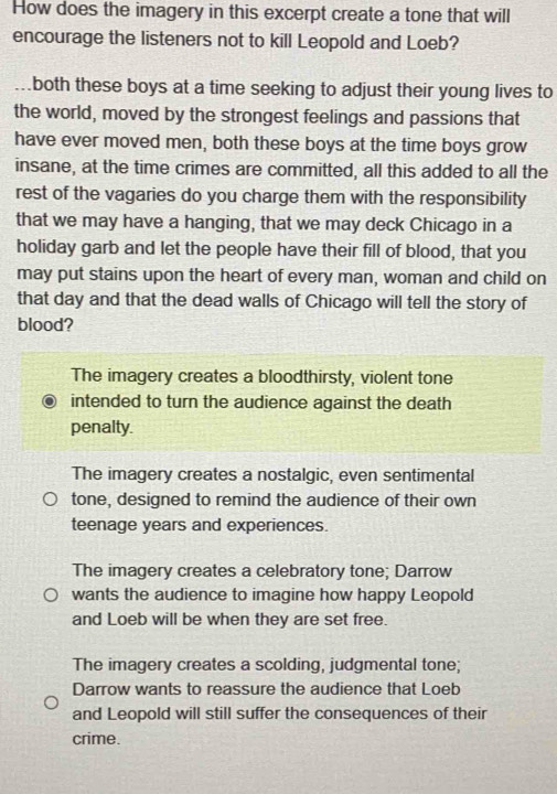 How does the imagery in this excerpt create a tone that will
encourage the listeners not to kill Leopold and Loeb?
both these boys at a time seeking to adjust their young lives to
the world, moved by the strongest feelings and passions that
have ever moved men, both these boys at the time boys grow
insane, at the time crimes are committed, all this added to all the
rest of the vagaries do you charge them with the responsibility
that we may have a hanging, that we may deck Chicago in a
holiday garb and let the people have their fill of blood, that you
may put stains upon the heart of every man, woman and child on
that day and that the dead walls of Chicago will tell the story of
blood?
The imagery creates a bloodthirsty, violent tone
intended to turn the audience against the death
penalty.
The imagery creates a nostalgic, even sentimental
tone, designed to remind the audience of their own
teenage years and experiences.
The imagery creates a celebratory tone; Darrow
wants the audience to imagine how happy Leopold
and Loeb will be when they are set free.
The imagery creates a scolding, judgmental tone;
Darrow wants to reassure the audience that Loeb
and Leopold will still suffer the consequences of their
crime.