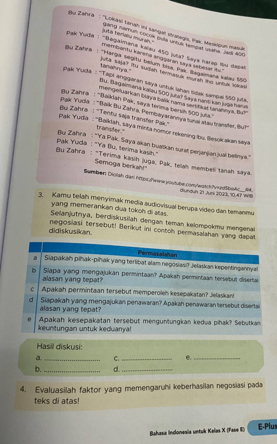 Bu Zahra : “Lokasi tanah ini sangat strategis, Pak. Meskipun masu
juta terlalu murah."
gang namun cocok pula untuk tempat usaha. Jadi 400
Pak Yuda : “Bagaimana kalau 450 juta? Saya harap Ibu dapa
membantu karena anggaran saya sebesar itu."
Bu Zahra : “Harga segitu belum bisa, Pak. Bagaimana kalau 550
tanahnya."
juta saja? Itu sudah termasuk murah lho untuk lokas
Pak Yuda : “Tapi anggaran saya untuk lahan tidak sampai 550 juta
Bu. Bagaimana kalau 500 juta? Saya nantí kan juga harus
mengeluarkan biaya balik nama sertifikat tanahnya, Bu?"
Bu Zahra : “Baiklah Pak, saya terima bersih 500 juta.’
Pak Yuda : “Baik Bu Zahra. Pembayarannya tunai atau transfer, Bu?
Bu Zahra : “Tentu saja transfer Pak.”
Pak Yuda : “Baiklah, saya minta nomor rekening Ibu. Besok akan saya
transfer."
Bu Zahra : “Ya Pak. Saya akan buatkan surat perjanjian jual belinya.’
Pak Yuda : “Ya Bu, terima kasih.”
Bu Zahra : “Terima kasih juga, Pak, telah membeli tanah saya.
Semoga berkah!"
Sumber: Diolah dari https://www.youtube.com/watch?v=zd5bαAc___R4.
diunduh 21 Juni 2023, 10.47 WIB
3. Kamu telah menyimak media audiovisual berupa video dan temanmu
yang memerankan dua tokoh di atas.
Selanjutnya, berdiskusilah dengan teman kelompokmu mengenai
negosiasi tersebut! Berikut ini contoh permasalahan yang dapat
didiskusikan.
Permasalahan
a Siapakah pihak-pihak yang terlibat alam negosiasi? Jelaskan kepentingannya!
b Siapa yang mengajukan permintaan? Apakah permintaan tersebut disertai
alasan yang tepat?
c Apakah permintaan tersebut memperoleh kesepakatan? Jelaskan!
d Siapakah yang mengajukan penawaran? Apakah penawaran tersebut disertai
alasan yang tepat?
e Apakah kesepakatan tersebut menguntungkan kedua pihak? Sebutkan
keuntungan untuk keduanya!
Hasil diskusi:
a._
C._
e._
b._
d._
4. Evaluasilah faktor yang memengaruhi keberhasilan negosiasi pada
teks di atas!
Bahasa Indonesia untuk Kelas X (Fase E) E-Plus