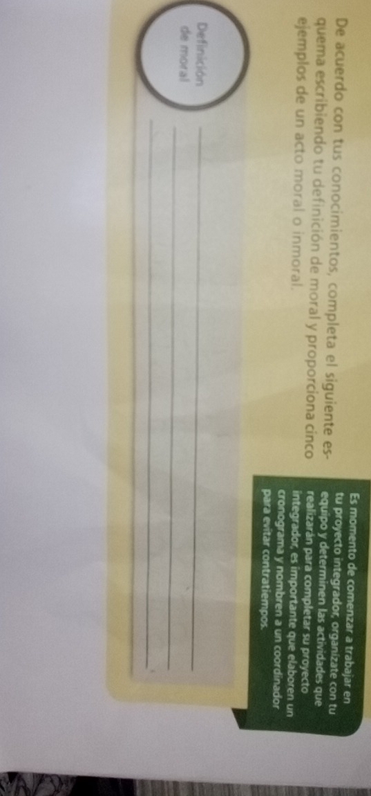 Es momento de comenzar a trabajar en 
tu proyecto integrador, organízate con tu 
De acuerdo con tus conocimientos, completa el siguiente es- equipo y determinen las actividades que 
quema escribiendo tu definición de moral y proporciona cinco realizarán para completar su proyecto 
ejemplos de un acto moral o inmoral. integrador, es importante que elaboren un 
cronograma y nombren a un coordinador 
para evitar contratiempos. 
Definición_ 
_ 
de moral 
_.