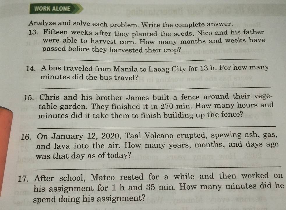 WORK ALONE 
Analyze and solve each problem. Write the complete answer. 
13. Fifteen weeks after they planted the seeds, Nico and his father 
were able to harvest corn. How many months and weeks have 
passed before they harvested their crop? 
_ 
14. A bus traveled from Manila to Laoag City for 13 h. For how many
minutes did the bus travel? 
_ 
15. Chris and his brother James built a fence around their vege- 
table garden. They finished it in 270 min. How many hours and
minutes did it take them to finish building up the fence? 
_ 
16. On January 12, 2020, Taal Volcano erupted, spewing ash, gas, 
and lava into the air. How many years, months, and days ago 
was that day as of today? 
_ 
17. After school, Mateo rested for a while and then worked on 
his assignment for 1 h and 35 min. How many minutes did he 
spend doing his assignment?