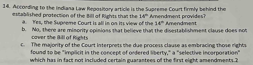 According to the Indiana Law Repository article is the Supreme Court firmly behind the
established protection of the Bill of Rights that the 14^(th) Amendment provides?
a. Yes, the Supreme Court is all in on its view of the 14^(th) Amendment
b. No, there are minority opinions that believe that the disestablishment clause does not
cover the Bill of Rights
c. The majority of the Court interprets the due process clause as embracing those rights
found to be "implicit in the concept of ordered liberty," a "selective incorporation"
which has in fact not included certain guarantees of the first eight amendments.2