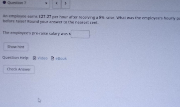 < > 
An employee earns $27.27 per hour after receiving a 8% raise. What was the employee's hourly pa 
before raise? Round your answer to the nearest cent. 
The employee's pre-raise salary was $ □ 
Show hint 
Question Help: Video eBook 
Check Answer