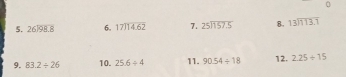 0 
5. beginarrayr 26encloselongdiv 98.8endarray 6. beginarrayr 17encloselongdiv 14.62endarray 7. beginarrayr 25encloselongdiv 157.5endarray 8. beginarrayr 13encloselongdiv 113.7endarray
9. 83.2/ 26 10. 25.6/ 4 11. 90.54/ 18 12. 2.25/ 15